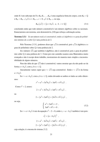 onde K é um subcorpo de R e K0,K1,...,Km é uma sequência ﬁnita de corpos, com K0 = Q
e Km = Km−1 (
√
c) c ∈ Km−1, c > 0,
√
c /∈ Km−1, ou seja,
Km
√
c = a+b
√
c; a, b, c ∈ Q (3.1)
concluindo então que todo número construtível é um número algébrico sobre os racionais.
Enunciaremos um teorema, sem demonstrá-lo, [10] que reforça a aﬁrmação acima.
Teorema 3.3.1 Se um número real a é construtível, então a é algébrico e o grau do polinô-
mio mínimo de a sobre Q é uma potência de 2.
Pelo Teorema (3.31), podemos dizer que
√
2 é construtível, pois
√
2 é algébrico e o
grau do polinômio sobre Q é uma potência de 2.
Já o número 3
√
2, que também é algébrico, não é construtível, pois o grau do polinô-
mio sobre Q é uma potência de 3. Como por este caminho usamos uma Matemática muito
avançada e não é escopo deste trabalho, mostraremos de maneira mais simples a inconstru-
tibilidade de alguns números.
Para dar idéia de que 3
√
2 não é construtível, vamos mostrar que ela não pode ser da
forma a+b
√
c, com a, b e c ∈ Q.
Inicialmente vamos supor que r = 3
√
2 seja construtível. Então r = 3
√
2 é da forma
a+b
√
c.
Se r = a+b
√
c, com a, b e c ∈ Q, então elevando-se ambos os lados ao cubo obtere-
mos:
r3
= a3
+3a2
b
√
c+3ab2
c+b3
c
√
c .
Como r3 = 2, temos:
2 = a3
+3a2
b
√
c+3ab2
c+b3
c
√
c ,
ou
2 = a3
+3ab2
c + 3a2
b+b3
c
√
c ,
ou seja,
a3 +3ab2c = 2 ,
3ab2 +b3c = 0 .
(3.2)
Se r = a+b
√
c é raiz da equação r2 −2 = 0, então r1 = a−b
√
c também é raiz pois:
r3
1 = a−b
√
c
3
,
2 = a3
−3a2
b
√
c+3ab2
c−b3
c
√
c ,
2 = a3
+3ab2
c − 3a2
b+b3
c
√
c ,
cuja solução, é a mesma do sistema (3.2)
21
 