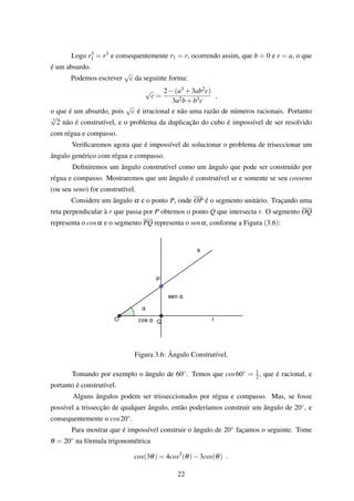 Logo r3
1 = r3 e consequentemente r1 = r, ocorrendo assim, que b = 0 e r = a, o que
é um absurdo.
Podemos escrever
√
c da seguinte forma:
√
c =
2−(a3 +3ab2c)
3a2b+b3c
,
o que é um absurdo, pois
√
c é irracional e não uma razão de números racionais. Portanto
3
√
2 não é construtível, e o problema da duplicação do cubo é impossível de ser resolvido
com régua e compasso.
Veriﬁcaremos agora que é impossível de solucionar o problema de triseccionar um
ângulo genérico com régua e compasso.
Deﬁniremos um ângulo construtível como um ângulo que pode ser construído por
régua e compasso. Mostraremos que um ângulo é construtível se e somente se seu cosseno
(ou seu seno) for construtível.
Considere um ângulo α e o ponto P, onde OP é o segmento unitário. Traçando uma
reta perpendicular à r que passa por P obtemos o ponto Q que intersecta r. O segmento OQ
representa o cosα e o segmento PQ representa o senα, conforme a Figura (3.6):
Figura 3.6: Ângulo Construtível.
Tomando por exemplo o ângulo de 60◦. Temos que cos60◦ = 1
2, que é racional, e
portanto é construtível.
Alguns ângulos podem ser trisseccionados por régua e compasso. Mas, se fosse
possível a trissecção de qualquer ângulo, então poderíamos construir um ângulo de 20◦, e
consequentemente o cos20◦.
Para mostrar que é impossível construir o ângulo de 20◦ façamos o seguinte. Tome
θ = 20◦ na fórmula trigonométrica
cos(3θ) = 4cos3
(θ)−3cos(θ) .
22
 