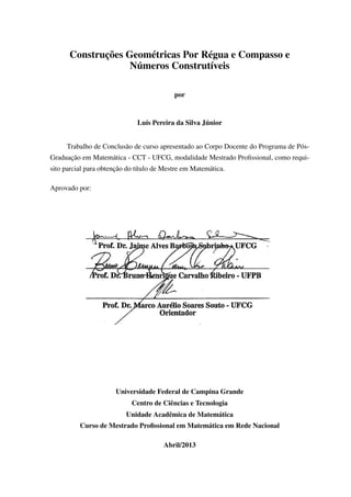 Construções Geométricas Por Régua e Compasso e
Números Construtíveis
por
Luís Pereira da Silva Júnior
Trabalho de Conclusão de curso apresentado ao Corpo Docente do Programa de Pós-
Graduação em Matemática - CCT - UFCG, modalidade Mestrado Proﬁssional, como requi-
sito parcial para obtenção do título de Mestre em Matemática.
Aprovado por:
Universidade Federal de Campina Grande
Centro de Ciências e Tecnologia
Unidade Acadêmica de Matemática
Curso de Mestrado Proﬁssional em Matemática em Rede Nacional
Abril/2013
 