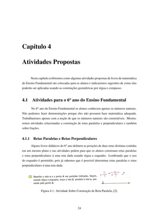 Capítulo 4
Atividades Propostas
Neste capítulo exibiremos como algumas atividades propostas de livros de matemática
do Ensino Fundamental são colocadas para os alunos e indicaremos sugestões de como elas
poderão ser aplicadas usando as construções geométricas por régua e compasso.
4.1 Atividades para o 6o
ano do Ensino Fundamental
No 6o ano do Ensino Fundamental os alunos conhecem apenas os números naturais.
Não podemos fazer demonstrações porque eles não possuem base matemática adequada.
Trabalharemos apenas com a noção de que os números naturais são construtíveis. Mostra-
remos atividades relacionadas a construção de retas paralelas e perpendiculares e também
sobre frações.
4.1.1 Retas Paralelas e Retas Perpendiculares
Alguns livros didáticos do 6o ano deﬁnem as posições de duas retas distintas contidas
em um mesmo plano e nas atividades pedem para que os alunos construam retas paralelas
e retas perpendiculares à uma reta dada usando régua e esquadro. Lembrando que o uso
do esquadro é permitido, pois já sabemos que é possível determinar retas paralelas e retas
perpendiculares à uma reta dada.
Figura 4.1: Atividade Sobre Construção de Reta Paralela, [2].
24
 