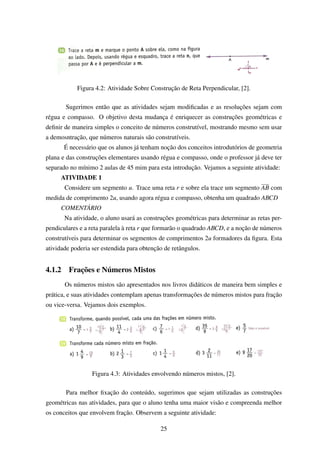 Figura 4.2: Atividade Sobre Construção de Reta Perpendicular, [2].
Sugerimos então que as atividades sejam modiﬁcadas e as resoluções sejam com
régua e compasso. O objetivo desta mudança é enriquecer as construções geométricas e
deﬁnir de maneira simples o conceito de números construtível, mostrando mesmo sem usar
a demosntração, que números naturais são construtíveis.
É necessário que os alunos já tenham noção dos conceitos introdutórios de geometria
plana e das construções elementares usando régua e compasso, onde o professor já deve ter
separado no mínimo 2 aulas de 45 mim para esta introdução. Vejamos a seguinte atividade:
ATIVIDADE 1
Considere um segmento u. Trace uma reta r e sobre ela trace um segmento AB com
medida de comprimento 2u, usando agora régua e compasso, obtenha um quadrado ABCD
COMENTÁRIO
Na atividade, o aluno usará as construções geométricas para determinar as retas per-
pendiculares e a reta paralela à reta r que formarão o quadrado ABCD, e a noção de números
construtíveis para determinar os segmentos de comprimentos 2u formadores da ﬁgura. Esta
atividade poderia ser estendida para obtenção de retângulos.
4.1.2 Frações e Números Mistos
Os números mistos são apresentados nos livros didáticos de maneira bem simples e
prática, e suas atividades contemplam apenas transformações de números mistos para fração
ou vice-versa. Vejamos dois exemplos.
Figura 4.3: Atividades envolvendo números mistos, [2].
Para melhor ﬁxação do conteúdo, sugerimos que sejam utilizadas as construções
geométricas nas atividades, para que o aluno tenha uma maior visão e compreenda melhor
os conceitos que envolvem fração. Observem a seguinte atividade:
25
 