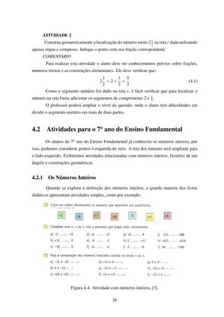 ATIVIDADE 2
Construa geometricamente a localização do número misto 21
2 na reta r dada utilizando
apenas régua e compasso. Indique o ponto com sua fração correspondente
COMENTÁRIO
Para realizar esta atividade o aluno deve ter conhecimentos prévios sobre frações,
números mistos e as construções elementares. Ele deve veriﬁcar que:
2
1
2
= 2+
1
2
=
5
2
(4.1)
Como o segmento unitário foi dado na reta r, é fácil veriﬁcar que para localizar o
número na reta basta adicionar os segmentos de comprimento 2 e 1
2.
O professor poderá ampliar o nível da questão, onde o aluno terá diﬁculdades em
dividir o segmento unitário em mais de duas partes.
4.2 Atividades para o 7o
ano do Ensino Fundamental
Os alunos do 7o ano do Ensino Fundamental já conhecem os números inteiros, por
isso, podemos considerar pontos à esquerda do zero. A reta dos naturais será ampliada para
o lado esquerdo. Exibiremos atividades relacionadas com números inteiros, bissetriz de um
ângulo e construções geométricas.
4.2.1 Os Números Inteiros
Quando se explora a deﬁnição dos números inteiros, a grande maioria dos livros
didáticos apresentam atividades simples, como por exemplo:
Figura 4.4: Atividade com números inteiros, [3].
26
 