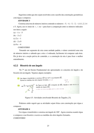 Sugerimos então que eles sejam resolvidos com o auxílio das construções geométricas
com régua e compasso.
ATIVIDADE 3
Construa uma reta de números inteiros contendo os números −5,−4,−3,−2,−1,0,1,2,3,4
e 5. Agora, use os sinais de >, < ou = para fazer a comparação entre os números indicados
nos ítens a seguir:
(a) −1 e −5
(b) −3 e 2
(c) 2 e −1
(d) −2 e 0
(e) 0 e −4
COMENTÁRIO
Tomando um segmento de reta como unidade padrão, o aluno construirá uma reta
de números inteiros e sabendo que a reta s é ordenada, facilmente irá comparar cada ítem.
Ele já deve ter a noção prévia do conteúdo, e a construção da reta é para ﬁxar o melhor
entendimento.
4.2.2 Bissetriz de um ângulo
No 7o ano do Ensino Fundamental são apresentados os conceitos de ângulo e de
bissetriz de um ângulo. Vejamos alguns exemplos:
Figura 4.5: Atividades envolvendo Bissetriz de Ângulos, [3].
Podemos então sugerir que as atividades sejam feitas com construções por régua e
compasso.
ATIVIDADE 4
Use régua e transferidor e construa um ângulo de 100◦. Agora construa usando régua
e compasso a sua bissetriz e escreva as medidas dos dois ângulos formados.
COMENTÁRIO
27
 