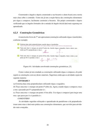 Construindo o ângulo e depois construindo a sua bissetriz o aluno ﬁcará com a teoria
mais clara sobre o conteúdo. Como ele já tem a noção básica das construções elementares
por régua e compasso, facilmente construirá a bissetriz. Ele própio construindo e depois
veriﬁcando que os ângulos formados são a metade do ângulo inicial dará mais segurança no
aprendizado.
4.2.3 Construções Geométricas
A maioria dos livros do 7o ano apresentam construções utilizando régua e transferidor,
conforme exemplo:
Figura 4.6: Atividades envolvendo construções geométricas, [3].
Como o aluno já tem estudado as construções utilizando régua e compasso, ele pode
repetir as construções com uso destes materiais. Sugerimos então que as atividades sejam da
seguinte maneira:
ATIVIDADE 5
(a) Construa duas retas perpendiculares utilizando régua e esquadros.
(b) Trace uma reta r e marque um ponto P sobre ela. Agora, usando régua e compasso, trace
a reta s passando por P e perpendicular à r.
(c) Trace uma reta r e marque um ponto A fora dela. Use régua e compasso para traçar uma
reta s que passe por A e é paralela à r.
COMENTÁRIO
As atividades sugeridas reforçarão o aprendizado de paralelismo e de perpendicula-
rismo entre retas e dará mais prática nas construções elementares, que servirão para ativida-
des mais avançadas.
28
 