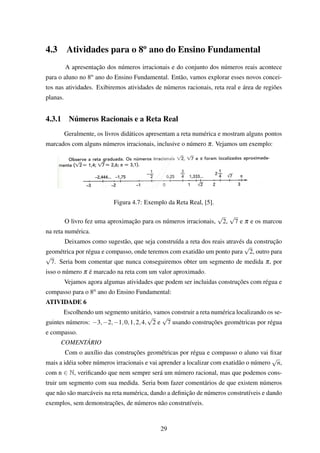 4.3 Atividades para o 8o
ano do Ensino Fundamental
A apresentação dos números irracionais e do conjunto dos números reais acontece
para o aluno no 8o ano do Ensino Fundamental. Então, vamos explorar esses novos concei-
tos nas atividades. Exibiremos atividades de números racionais, reta real e área de regiões
planas.
4.3.1 Números Racionais e a Reta Real
Geralmente, os livros didáticos apresentam a reta numérica e mostram alguns pontos
marcados com alguns números irracionais, inclusive o número π. Vejamos um exemplo:
Figura 4.7: Exemplo da Reta Real, [5].
O livro fez uma aproximação para os números irracionais,
√
2,
√
7 e π e os marcou
na reta numérica.
Deixamos como sugestão, que seja construída a reta dos reais através da construção
geométrica por régua e compasso, onde teremos com exatidão um ponto para
√
2, outro para
√
7. Seria bom comentar que nunca conseguiremos obter um segmento de medida π, por
isso o número π é marcado na reta com um valor aproximado.
Vejamos agora algumas atividades que podem ser incluidas construções com régua e
compasso para o 8o ano do Ensino Fundamental:
ATIVIDADE 6
Escolhendo um segmento unitário, vamos construir a reta numérica localizando os se-
guintes números: −3,−2,−1,0,1,2,4,
√
2 e
√
7 usando construções geométricas por régua
e compasso.
COMENTÁRIO
Com o auxílio das construções geométricas por régua e compasso o aluno vai ﬁxar
mais a idéia sobre números irracionais e vai aprender a localizar com exatidão o número
√
n,
com n ∈ N, veriﬁcando que nem sempre será um número racional, mas que podemos cons-
truir um segmento com sua medida. Seria bom fazer comentários de que existem números
que não são marcáveis na reta numérica, dando a deﬁnição de números construtíveis e dando
exemplos, sem demonstrações, de números não construtíveis.
29
 