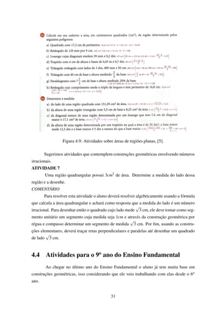 Figura 4.9: Atividades sobre áreas de regiões planas, [5].
Sugerimos atividades que contemplem construções geométricas envolvendo números
irracionais.
ATIVIDADE 7
Uma região quadrangular possui 3cm2 de área. Determine a medida do lado dessa
região e a desenhe.
COMENTÁRIO
Para resolver esta atividade o aluno deverá resolver algebricamente usando a fórmula
que calcula a área quadrangular e achará como resposta que a medida do lado é um número
irracional. Para desenhar então o quadrado cujo lado mede
√
3 cm, ele deve tomar como seg-
mento unitário um segmento cuja medida seja 1cm e através da construção geométrica por
régua e compasso determinar um segmento de medida
√
3 cm. Por ﬁm, usando as constru-
ções elementares, deverá traçar retas perpendiculares e paralelas até desenhar um quadrado
de lado
√
3 cm.
4.4 Atividades para o 9o
ano do Ensino Fundamental
Ao chegar no último ano do Ensino Fundamental o aluno já tem muita base em
construções geométricas, isso considerando que ele veio trabalhando com elas desde o 6o
ano.
31
 