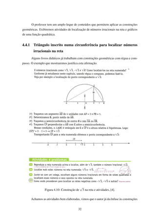 O professor tem um amplo leque de conteúdos que permitem aplicar as construções
geométricas. Exibiremos atividades de localização de números irracionais na reta e gráﬁcos
de uma função quadrática.
4.4.1 Triângulo inscrito numa circunferência para localizar números
irracionais na reta
Alguns livros didáticos já trabalham com construções geométricas com régua e com-
passo. O exemplo que mostraremos justiﬁca esta aﬁrmação.
Figura 4.10: Construção de
√
3 na reta e atividades, [4].
Achamos as atividades bem elaboradas, vimos que o autor já da ênfase às construções
32
 