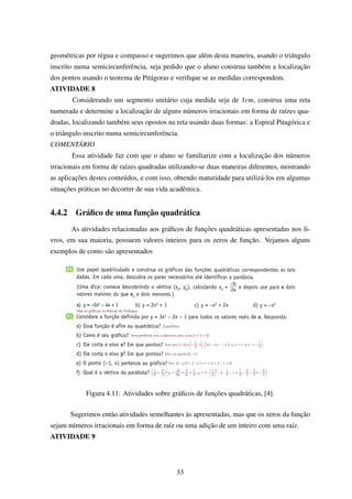 geométricas por régua e compasso e sugerimos que além desta maneira, usando o triângulo
inscrito numa semicircunferência, seja pedido que o aluno construa também a localização
dos pontos usando o teorema de Pitágoras e veriﬁque se as medidas correspondem.
ATIVIDADE 8
Considerando um segmento unitário cuja medida seja de 1cm, construa uma reta
numerada e determine a localização de alguns números irracionais em forma de raízes qua-
dradas, localizando também seus opostos na reta usando duas formas: a Espiral Pitagórica e
o triângulo inscrito numa semicircunferência.
COMENTÁRIO
Essa atividade faz com que o aluno se familiarize com a localização dos números
irracionais em forma de raízes quadradas utilizando-se duas maneiras diferentes, mostrando
as aplicações destes conteúdos, e com isso, obtendo maturidade para utilizá-los em algumas
situações práticas no decorrer de sua vida acadêmica.
4.4.2 Gráﬁco de uma função quadrática
As atividades relacionadas aos gráﬁcos de funções quadráticas apresentadas nos li-
vros, em sua maioria, possuem valores inteiros para os zeros de função. Vejamos alguns
exemplos de como são apresentados
Figura 4.11: Atividades sobre gráﬁcos de funções quadráticas, [4].
Sugerimos então atividades semelhantes às apresentadas, mas que os zeros da função
sejam números irracionais em forma de raíz ou uma adição de um inteiro com uma raíz.
ATIVIDADE 9
33
 