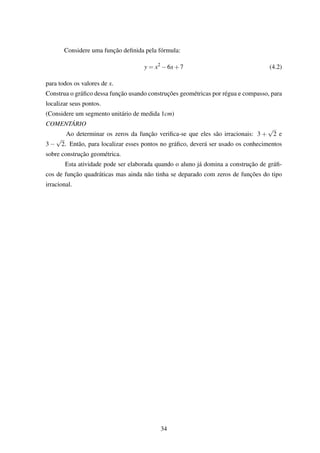 Considere uma função deﬁnida pela fórmula:
y = x2
−6x+7 (4.2)
para todos os valores de x.
Construa o gráﬁco dessa função usando construções geométricas por régua e compasso, para
localizar seus pontos.
(Considere um segmento unitário de medida 1cm)
COMENTÁRIO
Ao determinar os zeros da função veriﬁca-se que eles são irracionais: 3 +
√
2 e
3 −
√
2. Então, para localizar esses pontos no gráﬁco, deverá ser usado os conhecimentos
sobre construção geométrica.
Esta atividade pode ser elaborada quando o aluno já domina a construção de gráﬁ-
cos de função quadráticas mas ainda não tinha se deparado com zeros de funções do tipo
irracional.
34
 