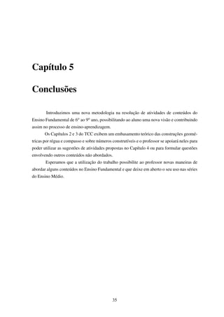 Capítulo 5
Conclusões
Introduzimos uma nova metodologia na resolução de atividades de conteúdos do
Ensino Fundamental de 6o ao 9o ano, possibilitando ao aluno uma nova visão e contribuindo
assim no processo de ensino-aprendizagem.
Os Capítulos 2 e 3 do TCC exibem um embasamento teórico das construções geomé-
tricas por régua e compasso e sobre números construtíveis e o professor se apoiará neles para
poder utilizar as sugestões de atividades propostas no Capítulo 4 ou para formular questões
envolvendo outros conteúdos não abordados.
Esperamos que a utilização do trabalho possibilite ao professor novas maneiras de
abordar alguns conteúdos no Ensino Fundamental e que deixe em aberto o seu uso nas séries
do Ensino Médio.
35
 