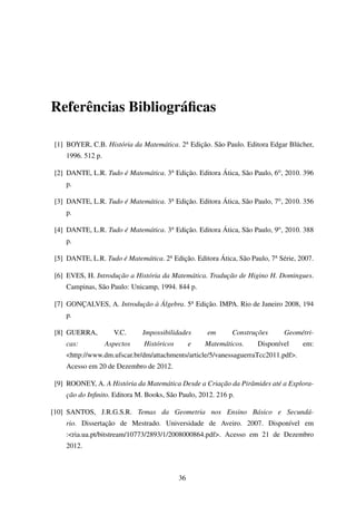 Referências Bibliográﬁcas
[1] BOYER, C.B. História da Matemática. 2a Edição. São Paulo. Editora Edgar Blücher,
1996. 512 p.
[2] DANTE, L.R. Tudo é Matemática. 3a Edição. Editora Ática, São Paulo, 6o, 2010. 396
p.
[3] DANTE, L.R. Tudo é Matemática. 3a Edição. Editora Ática, São Paulo, 7o, 2010. 356
p.
[4] DANTE, L.R. Tudo é Matemática. 3a Edição. Editora Ática, São Paulo, 9o, 2010. 388
p.
[5] DANTE, L.R. Tudo é Matemática. 2a Edição. Editora Ática, São Paulo, 7a Série, 2007.
[6] EVES, H. Introdução a História da Matemática. Tradução de Higino H. Domingues.
Campinas, São Paulo: Unicamp, 1994. 844 p.
[7] GONÇALVES, A. Introdução à Álgebra. 5a Edição. IMPA. Rio de Janeiro 2008, 194
p.
[8] GUERRA, V.C. Impossibilidades em Construções Geométri-
cas: Aspectos Históricos e Matemáticos. Disponível em:
<http://www.dm.ufscar.br/dm/attachments/article/5/vanessaguerraTcc2011.pdf>.
Acesso em 20 de Dezembro de 2012.
[9] ROONEY, A. A História da Matemática Desde a Criação da Pirâmides até a Explora-
ção do Inﬁnito. Editora M. Books, São Paulo, 2012. 216 p.
[10] SANTOS, J.R.G.S.R. Temas da Geometria nos Ensino Básico e Secundá-
rio. Dissertação de Mestrado. Universidade de Aveiro. 2007. Disponível em
:<ria.ua.pt/bitstream/10773/2893/1/2008000864.pdf>. Acesso em 21 de Dezembro
2012.
36
 