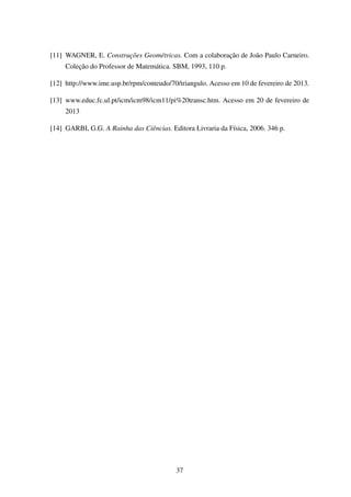 [11] WAGNER, E. Construções Geométricas. Com a colaboração de João Paulo Carneiro.
Coleção do Professor de Matemática. SBM, 1993, 110 p.
[12] http://www.ime.usp.br/rpm/conteudo/70/triangulo. Acesso em 10 de fevereiro de 2013.
[13] www.educ.fc.ul.pt/icm/icm98/icm11/pi%20transc.htm. Acesso em 20 de fevereiro de
2013
[14] GARBI, G.G. A Rainha das Ciências. Editora Livraria da Física, 2006. 346 p.
37
 