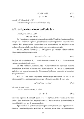 2X +2Y = 180◦
(A.2)
X +Y = 90◦
(A.3)
como C = X +Y, então C = 90◦
Outra demonstração podemos encontrar em [12]
A.2 Artigo sobre a transcendência de π
Este artigo foi retirado de [13]
TRANSCENDENTE
O π é um número com características muito especiais. Uma delas é ser transcendente,
ou seja, não é um número algébrico, pois não é raiz de nenhum polinómio com coeﬁcientes
racionais. Para demonstrarmos a transcendência do π vamos recuar um pouco no tempo e
conhecer alguns resultados que são importantes para a nossa demonstração.
Em 1873, Charles Hermite (1822 − 1901) provou que o número e é transcendente.
Disto conclui-se que a equação ﬁnita
aer
+bes
+cet
+... = 0 (A.4)
não pode ser satisfeita se r, s, t,... forem números naturais e a, b, c,... forem números
racionais, nem todos iguais a zero.
Em 1882, Ferdinand Lindemann (1852−1939) teve ﬁnalmente sucesso em encontrar
uma extensão do teorema de Hermite, para o caso em que r, s, t,... e a, b, c,...são números
algébricos, não necessariamente reais. O teorema de Lindemann pode então ser enunciado
da seguinte forma:
Se r, s, t,... z são números algébricos, reais ou complexos distintos, e a, b, c,... n são
números algébricos reais ou complexos, em que pelo menos um difere de zero, então
aer
+bes
+cet
+...+nez
(A.5)
não pode ser igual a zero.
Usando a fórmula de Euler, na forma
eiπ
+1 = 0 (A.6)
temos uma expressão da forma (A.4) com a = b = 1 algébricos, todos os outros coeﬁcientes
iguais a zero. Substituímos s = 0 algébrico e r = iπ . Então iπ tem de ser transcendente, e
como i é algébrico, π tem de ser transcendente.
A possibilidade da quadratura do círculo pela construção euclideana dependia inteira-
mente do π ser ou não algébrico. O teorema de Lindemann provou então a irracionalidade do
39
 
