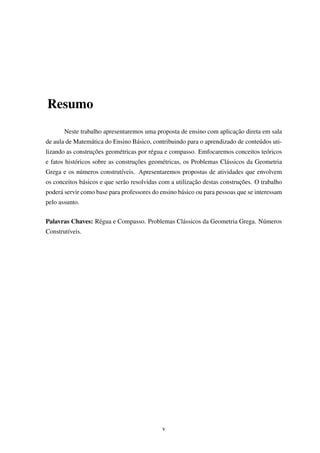 Resumo
Neste trabalho apresentaremos uma proposta de ensino com aplicação direta em sala
de aula de Matemática do Ensino Básico, contribuindo para o aprendizado de conteúdos uti-
lizando as construções geométricas por régua e compasso. Emfocaremos conceitos teóricos
e fatos históricos sobre as construções geométricas, os Problemas Clássicos da Geometria
Grega e os números construtíveis. Apresentaremos propostas de atividades que envolvem
os conceitos básicos e que serão resolvidas com a utilização destas construções. O trabalho
poderá servir como base para professores do ensino básico ou para pessoas que se interessam
pelo assunto.
Palavras Chaves: Régua e Compasso. Problemas Clássicos da Geometria Grega. Números
Construtíveis.
v
 