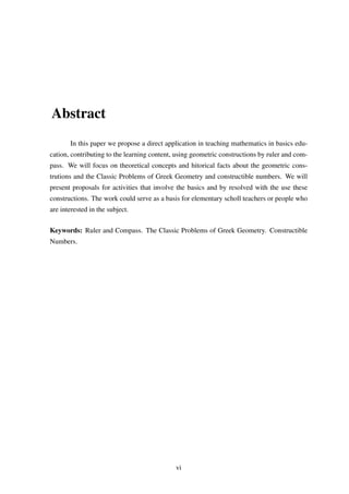 Abstract
In this paper we propose a direct application in teaching mathematics in basics edu-
cation, contributing to the learning content, using geometric constructions by ruler and com-
pass. We will focus on theoretical concepts and hitorical facts about the geometric cons-
trutions and the Classic Problems of Greek Geometry and constructible numbers. We will
present proposals for activities that involve the basics and by resolved with the use these
constructions. The work could serve as a basis for elementary scholl teachers or people who
are interested in the subject.
Keywords: Ruler and Compass. The Classic Problems of Greek Geometry. Constructible
Numbers.
vi
 