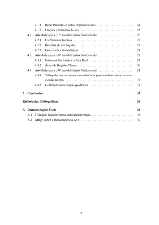4.1.1 Retas Paralelas e Retas Perpendiculares . . . . . . . . . . . . . . . 24
4.1.2 Frações e Números Mistos . . . . . . . . . . . . . . . . . . . . . . 25
4.2 Atividades para o 7o ano do Ensino Fundamental . . . . . . . . . . . . . . 26
4.2.1 Os Números Inteiros . . . . . . . . . . . . . . . . . . . . . . . . . 26
4.2.2 Bissetriz de um ângulo . . . . . . . . . . . . . . . . . . . . . . . . 27
4.2.3 Construções Geométricas . . . . . . . . . . . . . . . . . . . . . . . 28
4.3 Atividades para o 8o ano do Ensino Fundamental . . . . . . . . . . . . . . 29
4.3.1 Números Racionais e a Reta Real . . . . . . . . . . . . . . . . . . 29
4.3.2 Áreas de Regiões Planas . . . . . . . . . . . . . . . . . . . . . . . 30
4.4 Atividades para o 9o ano do Ensino Fundamental . . . . . . . . . . . . . . 31
4.4.1 Triângulo inscrito numa circunferência para localizar números irra-
cionais na reta . . . . . . . . . . . . . . . . . . . . . . . . . . . . 32
4.4.2 Gráﬁco de uma função quadrática . . . . . . . . . . . . . . . . . . 33
5 Conclusões 35
Referências Bibliográﬁcas 36
A Demonstrações Úteis 38
A.1 Triângulo inscrito numa semicircunferência . . . . . . . . . . . . . . . . . 38
A.2 Artigo sobre a transcendência de π . . . . . . . . . . . . . . . . . . . . . . 39
2
 