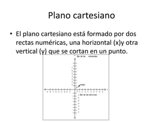 Plano cartesiano
• El plano cartesiano está formado por dos
rectas numéricas, una horizontal (x)y otra
vertical (y) que se cortan en un punto.
 
