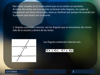 1/17/2016 3
Dos rectas situadas en el mismo plano que no se cortan son paralelas.
Al cortar dos rectas con una secante se forman ocho Ángulos, los cuales se
representan por letras minúsculas; estos se clasifican por parejas de acuerdo con
la posición que tienen con la secante.
1. Ángulos colaterales internos: son los Ángulos que se encuentran del mismo
lado de la secante y dentro de las rectas.
Los Ángulos colaterales internos son: