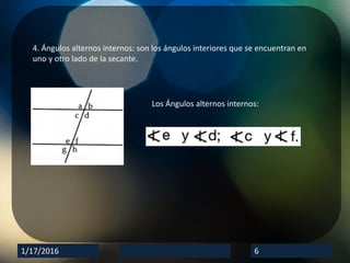 1/17/2016 6
4. Ángulos alternos internos: son los ángulos interiores que se encuentran en
uno y otro lado de la secante.
Los Ángulos alternos internos: