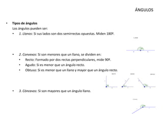 ÁNGULOS
• Tipos de ángulos
Los ángulos pueden ser:
• 1. Llanos: Si sus lados son dos semirrectas opuestas. Miden 180º.
• 2. Convexos: Si son menores que un llano, se dividen en:
• Recto: Formado por dos rectas perpendiculares, mide 90º.
• Agudo: Si es menor que un ángulo recto.
• Obtuso: Si es menor que un llano y mayor que un ángulo recto.
• 3. Cóncavos: Si son mayores que un ángulo llano.
 