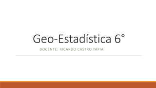 Geo-Estadística 6°
DOCENTE: RICARDO CASTRO TAPIA
 