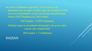 RADIAN
Como el diámetro equivale 3.1416 veces en el
perímetro, por lo tanto el radio equivale el doble 6.2832
veces en el perímetro, y por eso en una circunferencia
tiene 6.2832 Radianes en 360 Grados:
360 Grados = 6.2832 Radianes
Debido a que es un número irracional y no es un valor
exacto, por simplicidad:
360 Grados = 2 π Radianes
 