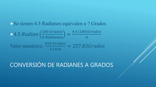 CONVERSIÓN DE RADIANES A GRADOS
Se tienen 4.5 Radianes equivalen a ? Grados
4.5 𝑅𝑎𝑑𝑖𝑎𝑛
180 𝐺𝑟𝑎𝑑𝑜𝑠
π 𝑅𝑎𝑑𝑖𝑎𝑛𝑒𝑠
=
4.5 180 𝐺𝑟𝑎𝑑𝑜𝑠
π
Valor numérico:
810 𝐺𝑟𝑎𝑑𝑜𝑠
3.1416
= 257.83𝐺𝑟𝑎𝑑𝑜𝑠
 