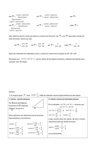 sen α = hipotenusa
opuestocateto
tan α = adyacentecateto
opuestocateto
sec α =
adyacentecateto
hipotenusa
cos α = hipotenusa
adyacentecateto
cot α = opuestocateto
adyacentecateto
cosec α =
opuestocateto
hipotenusa
Aquí podemos darnos cuenta que basta con conocer las funciones sen α y cos α para poder calcular las
otras funciones, veamos por qué:
tan α =
α
α
cos
sen
cot α =
α
αcos
sen
sec α =
αcos
1
cosec α =
α
1
sen
Aplica los contenidos de matemática común y calcula los valores de los ángulos de 30º, 45º y 60º
Demostrar que: 1cos22
=+ ααsen , usa los valores de los ángulos anteriores y después demuéstralo para
cualquier valor del ángulo.
Ejemplo:
1) Un ángulo agudo α tiene
5
3
=αsen . Halla las restantes razones trigonométricas de este ángulo.
1º método: Usando triángulos
Ahora aplicamos las definiciones de las funciones
trigonometricas y encontramos:
5
3
=αsen
5
4..
cos ==
hip
adc
α
4
3
..
..
tan ==
adc
opc
α
3
4
..
..
cot ==
opc
adc
α
4
5
..
sec ==
adc
hip
α
3
5
.
cos ==
opc
hip
ecα
2º método: Usando las identidades básicas
Por la identidad 1cos22
=+ ααsen tenemos que:
αα 22
1cos sen−=
2
2
5
3
1cos 





−=α 
25
9
1cos2
−=α
25
16
cos2
=α 
5
4
cos =α
Luego, usando estos dos valores, del seno y coseno,
calculamos todas las demás funciones:
4
3
5
4
5
3
.cos
.
tan ===
α
α
α
sen
así sucesivamente……
α
3
5Por teorema de Pitágoras
buscamos el otro cateto del
triángulo, es que es 4
 