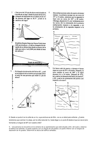 8. Desde un punto A en la orilla de un río, cuya anchura es de 50m., se ve un árbol justo enfrente. ¿Cuánto
tendremos que caminar río abajo, por la orilla recta del río, hasta llegar a un punto B desde el que se vea el pino
formando un ángulo de 60º con nuestra orilla?
9. Una persona se encuentra en la ventana de su apartamento que está situada a 8m. del suelo y observa
el edificio de enfrente. La parte superior con un ángulo de 30 grados y la parte inferior con un ángulo de
depresión de 45 grados. Determine la altura del edificio señalado.
3. 4.
5.
6.
7.
 