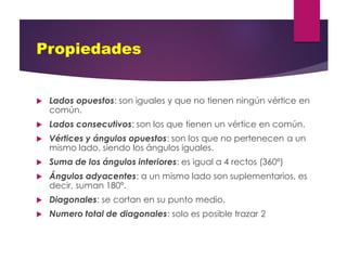 Propiedades
 Lados opuestos: son iguales y que no tienen ningún vértice en
común.
 Lados consecutivos: son los que tienen un vértice en común.
 Vértices y ángulos opuestos: son los que no pertenecen a un
mismo lado, siendo los ángulos iguales.
 Suma de los ángulos interiores: es igual a 4 rectos (360º)
 Ángulos adyacentes: a un mismo lado son suplementarios, es
decir, suman 180º.
 Diagonales: se cortan en su punto medio.
 Numero total de diagonales: solo es posible trazar 2
 