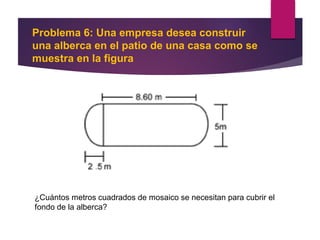 Problema 6: Una empresa desea construir
una alberca en el patio de una casa como se
muestra en la figura
¿Cuántos metros cuadrados de mosaico se necesitan para cubrir el
fondo de la alberca?
 