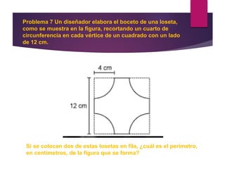 Problema 7 Un diseñador elabora el boceto de una loseta,
como se muestra en la figura, recortando un cuarto de
circunferencia en cada vértice de un cuadrado con un lado
de 12 cm.
Si se colocan dos de estas losetas en fila, ¿cuál es el perímetro,
en centímetros, de la figura que se forma?
 