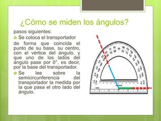 ¿Cómo se miden los ángulos?
pasos siguientes:
 Se coloca el transportador
de forma que coincida el
punto de su base, su centro,
con el vértice del ángulo, y
que uno de los lados del
ángulo pase por 0°, es decir,
por la base del transportador.
 Se lee sobre la
semicircunferencia del
transportador la medida por
la que pasa el otro lado del
ángulo.
 