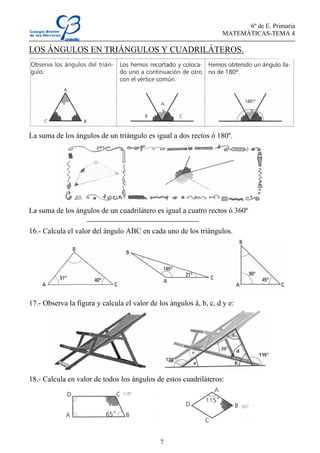 6º de E. Primaria
MATEMÁTICAS-TEMA 4
7
LOS ÁNGULOS EN TRIÁNGULOS Y CUADRILÁTEROS.
La suma de los ángulos de un triángulo es igual a dos rectos ó 180º.
La suma de los ángulos de un cuadrilátero es igual a cuatro rectos ó 360º
16.- Calcula el valor del ángulo ABC en cada uno de los triángulos.
17.- Observa la figura y calcula el valor de los ángulos â, b, c, d y e:
18.- Calcula en valor de todos los ángulos de estos cuadriláteros:
 