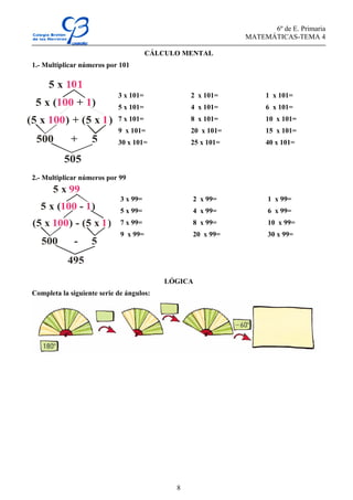 6º de E. Primaria
MATEMÁTICAS-TEMA 4
8
CÁLCULO MENTAL
1.- Multiplicar números por 101
2.- Multiplicar números por 99
LÓGICA
Completa la siguiente serie de ángulos:
3 x 101= 2 x 101= 1 x 101=
5 x 101= 4 x 101= 6 x 101=
7 x 101= 8 x 101= 10 x 101=
9 x 101= 20 x 101= 15 x 101=
30 x 101= 25 x 101= 40 x 101=
3 x 99= 2 x 99= 1 x 99=
5 x 99= 4 x 99= 6 x 99=
7 x 99= 8 x 99= 10 x 99=
9 x 99= 20 x 99= 30 x 99=
5 x
5 x ( + )100 1
(5 x ) + (5 x )100 1
500 + 5
505
5 x 99
5 x ( - )100 1
(5 x ) - (5 x )100 1
500 - 5
495
 