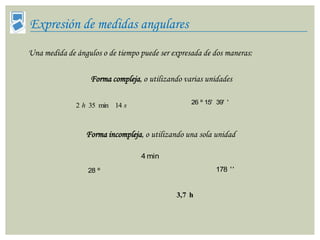 Expresión de medidas angulares
Una medida de ángulos o de tiempo puede ser expresada de dos maneras:

                   Forma compleja, o utilizando varias unidades

                                                  26 º 15' 39' '
              2 h 35 min 14 s



                 Forma incompleja, o utilizando una sola unidad

                                  4 min
                  28 º                                     178 ' '


                                             3,7 h
 