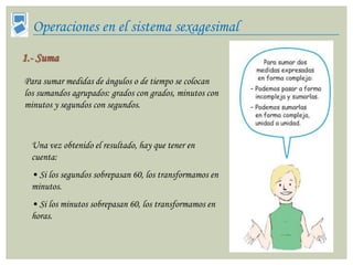 Operaciones en el sistema sexagesimal
1.- Suma
Para sumar medidas de ángulos o de tiempo se colocan
los sumandos agrupados: grados con grados, minutos con
minutos y segundos con segundos.



  Una vez obtenido el resultado, hay que tener en
  cuenta:
  • Si los segundos sobrepasan 60, los transformamos en
  minutos.
  • Si los minutos sobrepasan 60, los transformamos en
  horas.
 