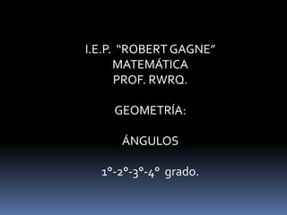 I.E.P. “ROBERT GAGNE”
MATEMÁTICA
PROF. RWRQ.
GEOMETRÍA:
ÁNGULOS
1°-2°-3°-4° grado.
 