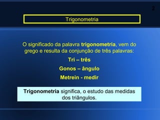 2

                 Trigonometria



O significado da palavra trigonometria, vem do
grego e resulta da conjunção de três palavras:
                  Tri – três
              Gonos – ângulo
               Metrein - medir

Trigonometria significa, o estudo das medidas
              dos triângulos.
 