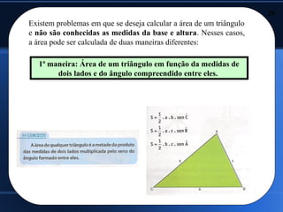 29
Existem problemas em que se deseja calcular a área de um triângulo
e não são conhecidas as medidas da base e altura. Nesses casos,
a área pode ser calculada de duas maneiras diferentes:

   1ª maneira: Área de um triângulo em função da medidas de
        dois lados e do ângulo compreendido entre eles.
 