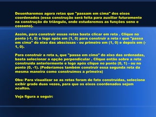 Desenharemos agora retas que "passam em cima" dos eixos
coordenados (essa construção será feita para auxiliar futuramente
na construção do triângulo, onde estudaremos as funções seno e
cosseno).

Assim, para construir essas retas basta clicar em reta . Clique no
ponto (-1, 0) e logo após em (1, 0) para construir a reta r que "passa
em cima" do eixo das abscissas - ou primeiro em (1, 0) e depois em (-
1, 0).

Para construir a reta s, que "passa em cima" do eixo das ordenadas,
basta selecionar a opção perpendicular . Clique então sobre a reta
construída anteriormente e logo após clique no ponto (0, 1) - ou no
ponto (0, -1). (Poderíamos também construir essa segunda reta da
mesma maneira como construímos a primeira)

Obs: Para visualizar se as retas foram de fato construídas, selecione
exibir grade duas vezes, para que os eixos coordenados sejam
ocultos.

Veja figura a seguir:
 