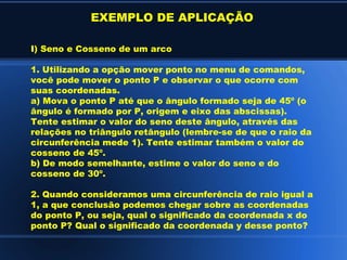 EXEMPLO DE APLICAÇÃO

I) Seno e Cosseno de um arco

1. Utilizando a opção mover ponto no menu de comandos,
você pode mover o ponto P e observar o que ocorre com
suas coordenadas.
a) Mova o ponto P até que o ângulo formado seja de 45º (o
ângulo é formado por P, origem e eixo das abscissas).
Tente estimar o valor do seno deste ângulo, através das
relações no triângulo retângulo (lembre-se de que o raio da
circunferência mede 1). Tente estimar também o valor do
cosseno de 45º.
b) De modo semelhante, estime o valor do seno e do
cosseno de 30º.

2. Quando consideramos uma circunferência de raio igual a
1, a que conclusão podemos chegar sobre as coordenadas
do ponto P, ou seja, qual o significado da coordenada x do
ponto P? Qual o significado da coordenada y desse ponto?
 
