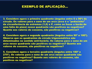 EXEMPLO DE APLICAÇÃO...


3. Considere agora o primeiro quadrante (ângulos entre 0 e 90º) do
círculo. Os valores para o seno de um arco (arco é o "pedacinho"
da circunferência de extremos (1,0) e P, como se fosse a borda de
uma fatia de pizza) nesse quadrante são positivos ou negativos?
Quanto aos valores do cosseno, são positivos ou negativos?

4. Considere agora o segundo quadrante (ângulos entre 90º e 180º).
Observe que os quadrantes do círculo trigonométrico são
deteminados no sentido anti-horário. Os valores para o seno de um
arco nesse quadrante são positivos ou negativos? Quanto aos
valores do cosseno, são positivos ou negativos?

5. Considere agora o terceiro quadrante (ângulos entre 180º e
270º). Os valores para o seno de um arco nesse quadrante são
positivos ou negativos? Quanto aos valores do cosseno, são
positivos ou negativos?
 