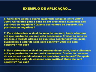 EXEMPLO DE APLICAÇÃO...


6. Considere agora o quarto quadrante (ângulos entre 270º e
360º). Os valores para o seno de um arco nesse quadrante são
positivos ou negativos? Quanto aos valores do cosseno, são
positivos ou negativos?

7. Para determinar o sinal do seno de um arco, basta olharmos
até que quadrante um arco está desenhado. O valor do seno de
um arco é medido através de qual eixo coordenado? Em quais
quadrantes o valor do seno será positivo? Onde ele será
negativo? Por quê?

8. Para determinar o sinal do cosseno de um arco, basta olharmos
até que quadrante um arco está desenhado. O valor do cosseno
de um arco é medido através de qual eixo coordenado? Em quais
quadrantes o valor do cosseno será positivo? Onde ele será
negativo? Por quê?
 
