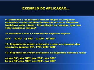EXEMPLO DE APLICAÇÃO...


9. Utilizando a construção feita no Régua e Compasso,
determine o valor máximo do seno de um arco. Detemine
também o valor mínimo. Com relação ao cosseno, qual seu
valor máximo e mínimo?

10. Determine o seno e o cosseno dos seguintes ângulos:

a) 0º   b) 90º c) 180º d) 270º e) 360º

11. Disponha em ordem crescente o seno e o cosseno dos
seguintes ângulos: 20º, 170º, 260º, 300º.

12. Disponha em ordem crescente os seguintes números reais:

a) sen 50º, sen 100º, sen 200º, sen 300º
b) cos 50º, cos 100º, cos 200º, cos 300º
 