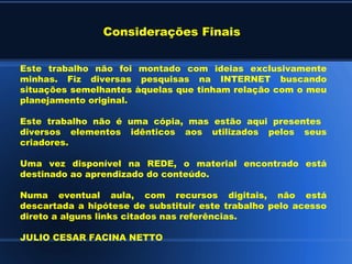 Considerações Finais


Este trabalho não foi montado com ideias exclusivamente
minhas. Fiz diversas pesquisas na INTERNET buscando
situações semelhantes àquelas que tinham relação com o meu
planejamento original.

Este trabalho não é uma cópia, mas estão aqui presentes
diversos elementos idênticos aos utilizados pelos seus
criadores.

Uma vez disponível na REDE, o material encontrado está
destinado ao aprendizado do conteúdo.

Numa eventual aula, com recursos digitais, não está
descartada a hipótese de substituir este trabalho pelo acesso
direto a alguns links citados nas referências.

JULIO CESAR FACINA NETTO
 