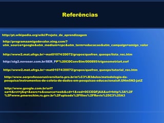 Referências


http://pt.wikipedia.org/wiki/Projeto_de_aprendizagem

http://programaamigodevalor.ning.com/?
utm_source=google&utm_medium=cpc&utm_term=educacao&utm_campaign=amigo_valor


http://www2.mat.ufrgs.br/~mat01074/20072/grupos/quefren_queops/lista_rec.htm

http://stg2.novoser.com.br/SER_PP'%20CDConvSim/000895/trigonometria4.swf

http://www2.mat.ufrgs.br/~mat01074/20072/grupos/quefren_queops/tutorial_rec.htm

 http://www.serprofessoruniversitario.pro.br/m%C3%B3dulos/metodologia-da-
 pesquisa/instrumentos-de-coleta-de-dados-em-pesquisas-educacionais#.UHm5N2-jatZ

 http://www.google.com.br/url?
 sa=t&rct=j&q=&esrc=s&source=web&cd=1&ved=0CCEQFjAA&url=http%3A%2F
 %2Fwww.pmerechim.rs.gov.br%2Fuploads%2Ffiles%2FRevis%25C3%25A3
 