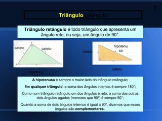 7
                            Triângulo retângulo

     Triângulo retângulo é todo triângulo que apresenta um
            ângulo reto, ou seja, um ângulo de 90°.

cateto                                                        hipotenu
                  cateto
                                           cateto                sa




                                                             cateto
           hipotenu
              sa
             A hipotenusa é sempre o maior lado do triângulo retângulo;
         Em qualquer triângulo, a soma dos ângulos internos é sempre 180°;
    Como num triângulo retângulo um dos ângulos é reto, a soma dos outros
           dois ângulos agudos (menores que 90º) é sempre 90°;
   Quando a soma de dois ângulos internos é igual a 90°, dizemos que esses
                     ângulos são complementares.
 
