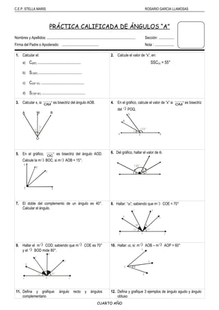C.E.P. STELLA MARIS ROSARIO GARCIA LLAMOSAS
PRÁCTICA CALIFICADA DE ÁNGULOS “A”
Nombres y Apellidos: ................................................................................................ Sección: .................
Firma del Padre o Apoderado: ........................................ Nota : .....................
1. Calcular el:
a) C(65º): ...............................................
b) S(105º): ...............................................
c) C(53º 15’): ...............................................
d) S(120º 45’): ...............................................
2. Calcule el valor de “x”, en:
SSC(x) = 55°
3. Calcular x, si →
OM
es bisectriz del ángulo AOB.
A M B
O
4. En el gráfico, calcule el valor de “x” si →
OM
es bisectriz
del < POQ.
5. En el gráfico, →
OC
es bisectriz del ángulo AOD.
Calcule la m< BOC, si m< AOB = 15°.
6. Del gráfico, hallar el valor de θ.
7. El doble del complemento de un ángulo es 40°.
Calcular el ángulo.
8. Hallar: “α”; sabiendo que m< COE = 70°
A O F
5 0 °
B
4 0 °
C D
E
α2 α
9. Hallar el m< COD; sabiendo que m< COE es 70°
y el < BOD mide 80°.
A O F
2 0 °
B
4 0 °
C
D
E
x
10. Hallar: α; si: m< AOB – m< AOP = 60°
A
O
P
B
α
11. Defina y grafique: ángulo recto y ángulos
complementario
12. Defina y grafique 3 ejemplos de ángulo agudo y ángulo
obtuso
CUARTO AÑO
OP
M
R
x
Q
1 3 0 °
2x-10°
60°
O
A
B
C
D
θ
1 0 0 °
β
β
 