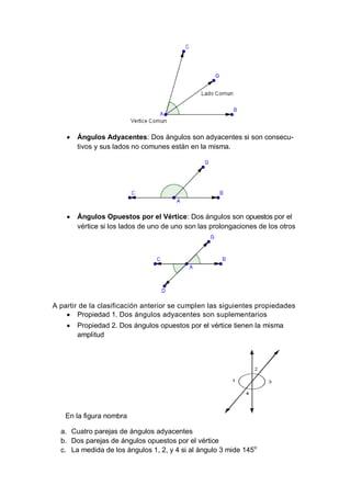 Ángulos Adyacentes: Dos ángulos son adyacentes si son consecu-
       tivos y sus lados no comunes están en la misma.




       Ángulos Opuestos por el Vértice: Dos ángulos son opuestos por el
       vértice si los lados de uno de uno son las prolongaciones de los otros




A partir de la clasificación anterior se cumplen las siguientes propiedades
        Propiedad 1. Dos ángulos adyacentes son suplementarios
       Propiedad 2. Dos ángulos opuestos por el vértice tienen la misma
       amplitud




   En la figura nombra

  a. Cuatro parejas de ángulos adyacentes
  b. Dos parejas de ángulos opuestos por el vértice
  c. La medida de los ángulos 1, 2, y 4 si al ángulo 3 mide 145o
 